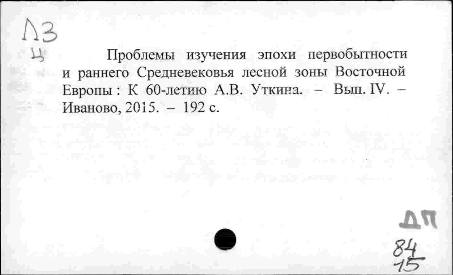 ﻿te
Ц	Проблемы изучения эпохи первобытности
и раннего Средневековья лесной зоны Восточной Европы : К 60-летию А.В. Уткина. — Вып. IV. -Иваново, 2015. - 192 с.
A4
&